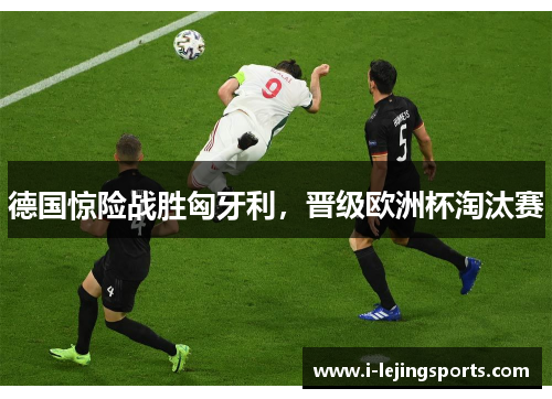 德国惊险战胜匈牙利，晋级欧洲杯淘汰赛